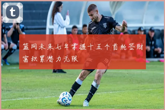 篮网未来七年掌握十五个首轮签财富积累潜力无限