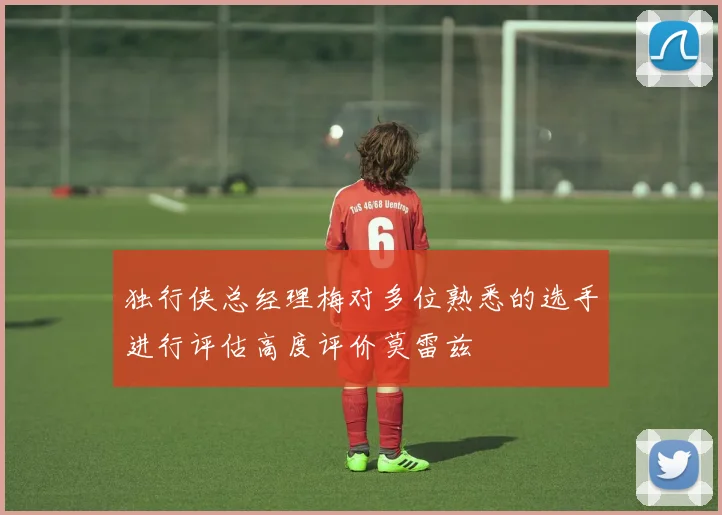 独行侠总经理梅对多位熟悉的选手进行评估高度评价莫雷兹