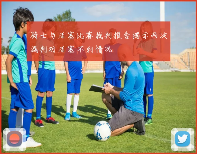 骑士与活塞比赛裁判报告揭示两次漏判对活塞不利情况