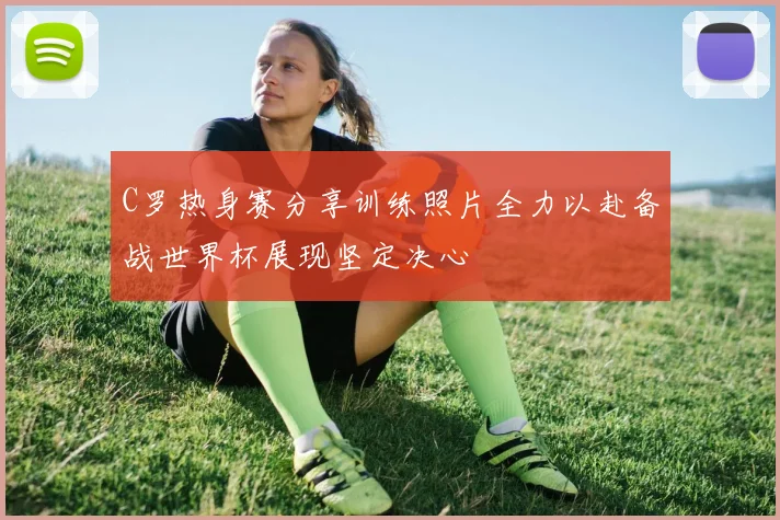C罗热身赛分享训练照片全力以赴备战世界杯展现坚定决心