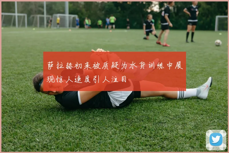 萨拉赫初来被质疑为水货训练中展现惊人速度引人注目