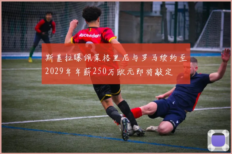 斯基拉曝佩莱格里尼与罗马续约至2029年年薪250万欧元即将敲定