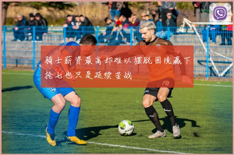 骑士薪资最高却难以摆脱困境赢下抢七也只是延续苦战