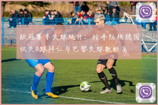 欧冠赛季失球统计：枪手防线稳固仅失6球拜仁与巴黎失球数较高