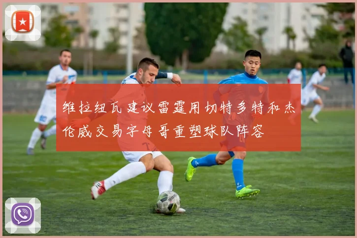 维拉纽瓦建议雷霆用切特多特和杰伦威交易字母哥重塑球队阵容