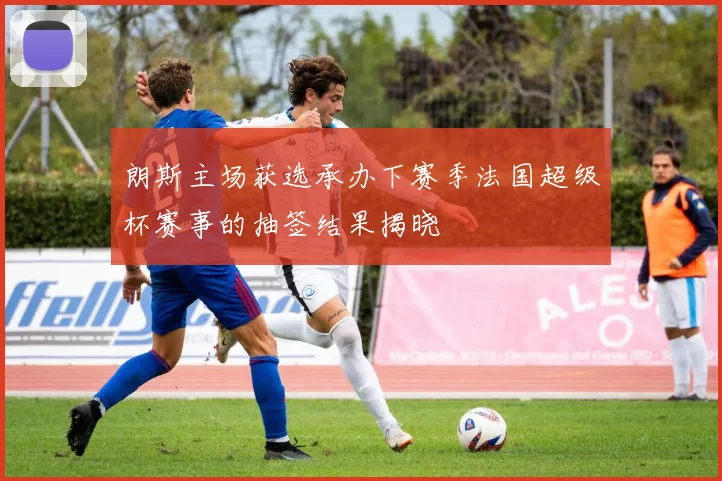 朗斯主场获选承办下赛季法国超级杯赛事的抽签结果揭晓
