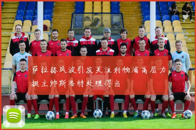 萨拉赫风波引发关注利物浦高层力挺主帅斯洛特处理得当