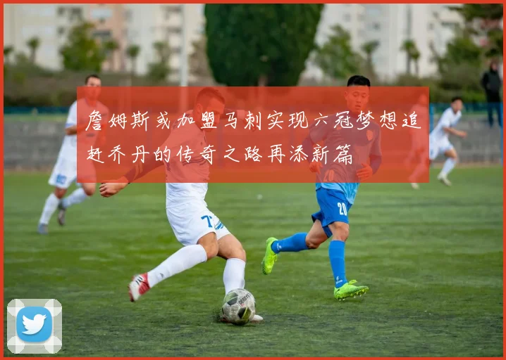 詹姆斯或加盟马刺实现六冠梦想追赶乔丹的传奇之路再添新篇