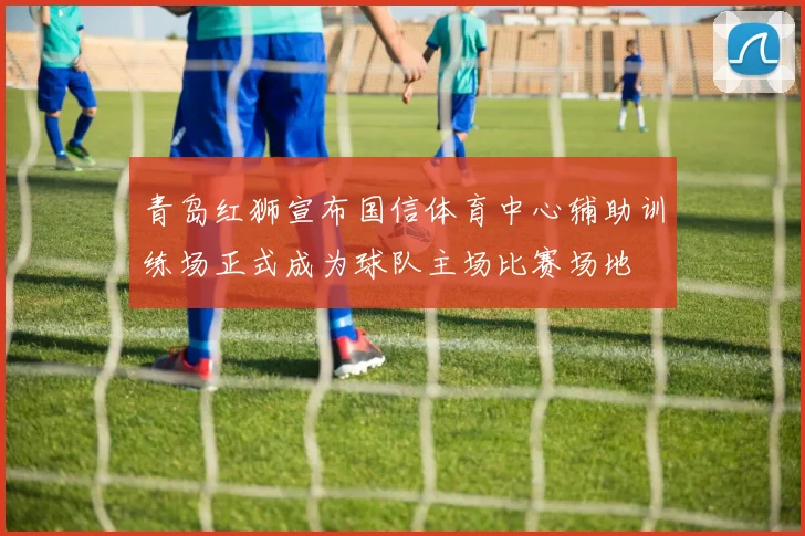 青岛红狮宣布国信体育中心辅助训练场正式成为球队主场比赛场地