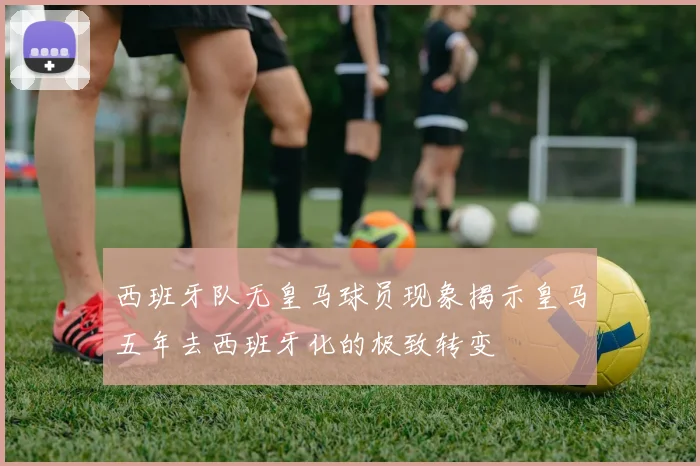 西班牙队无皇马球员现象揭示皇马五年去西班牙化的极致转变