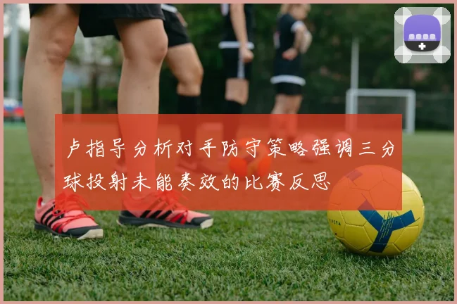 卢指导分析对手防守策略强调三分球投射未能奏效的比赛反思