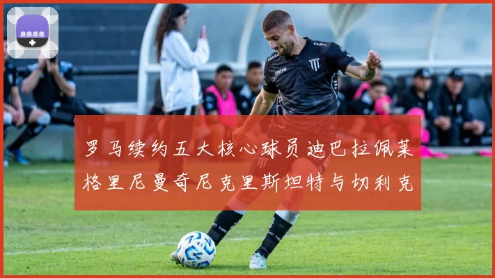 罗马续约五大核心球员迪巴拉佩莱格里尼曼奇尼克里斯坦特与切利克共创未来