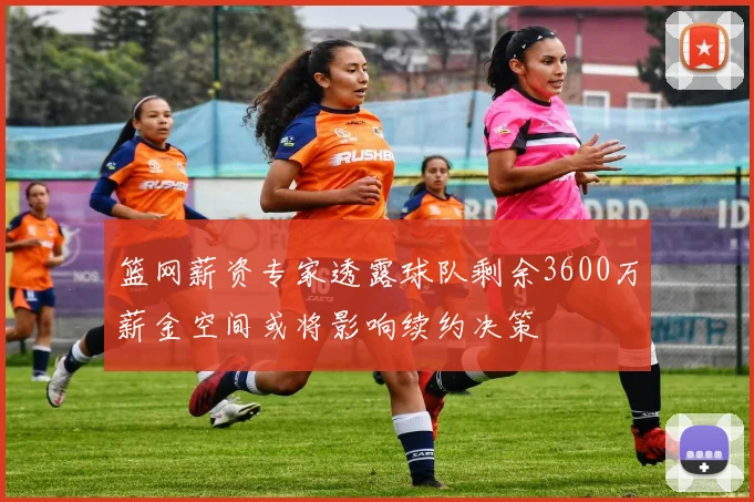 篮网薪资专家透露球队剩余3600万薪金空间或将影响续约决策