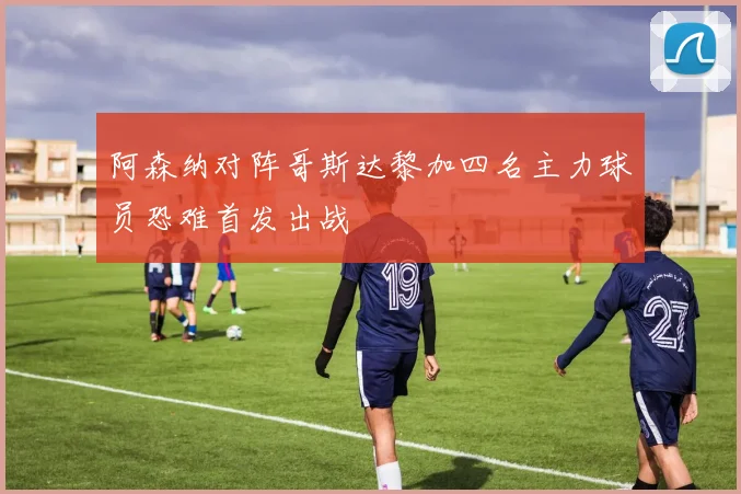阿森纳对阵哥斯达黎加四名主力球员恐难首发出战