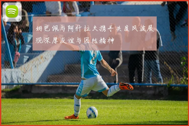 姆巴佩与阿什拉夫携手共度风波展现深厚友谊与团结精神