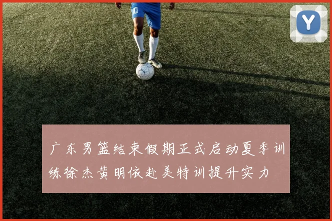 广东男篮结束假期正式启动夏季训练徐杰黄明依赴美特训提升实力