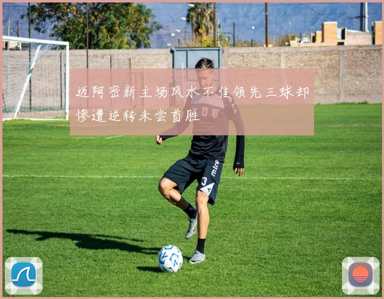 迈阿密新主场风水不佳领先三球却惨遭逆转未尝首胜
