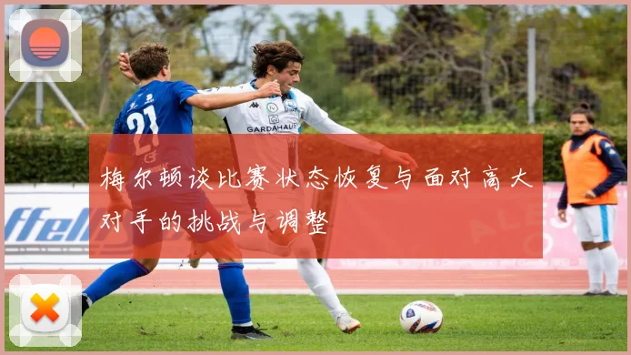 梅尔顿谈比赛状态恢复与面对高大对手的挑战与调整