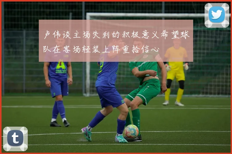 卢伟谈主场失利的积极意义希望球队在客场轻装上阵重拾信心