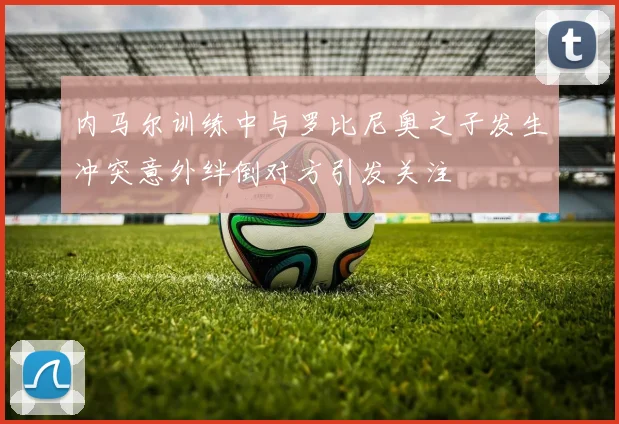 内马尔训练中与罗比尼奥之子发生冲突意外绊倒对方引发关注
