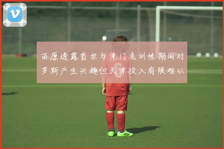 苗原透露首尔与津门虎训练期间对罗斯产生兴趣但天津投入有限难以引进