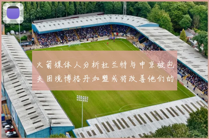 火箭媒体人分析杜兰特与申京被包夹困境博格丹加盟或将改善他们的进攻空间