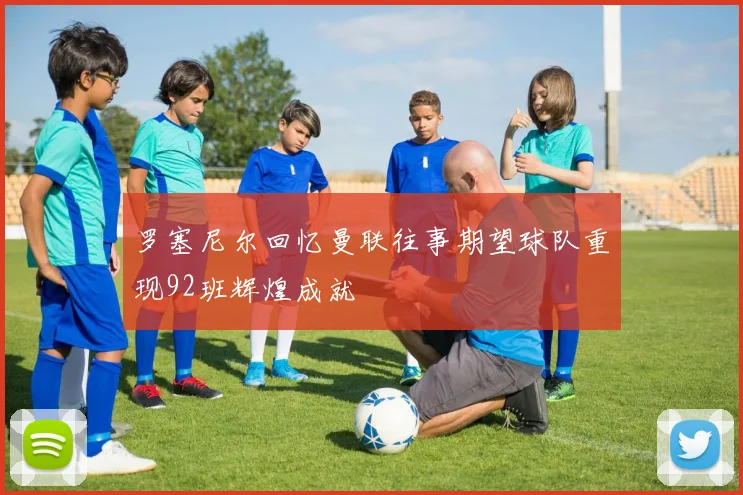 罗塞尼尔回忆曼联往事期望球队重现92班辉煌成就