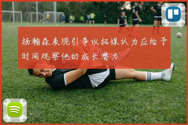 杨瀚森表现引争议拓媒认为应给予时间观察他的成长潜力