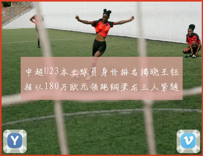中超U23本土球员身价排名揭晓王钰栋以180万欧元领跑铜梁龙三人紧随其后