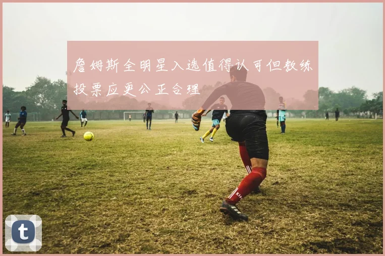 詹姆斯全明星入选值得认可但教练投票应更公正合理