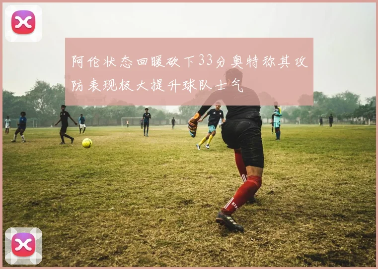 阿伦状态回暖砍下33分奥特称其攻防表现极大提升球队士气