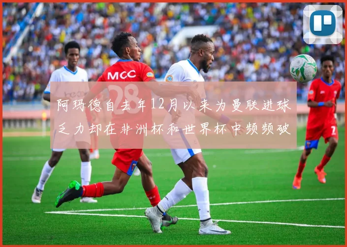 阿玛德自去年12月以来为曼联进球乏力却在非洲杯和世界杯中频频破门