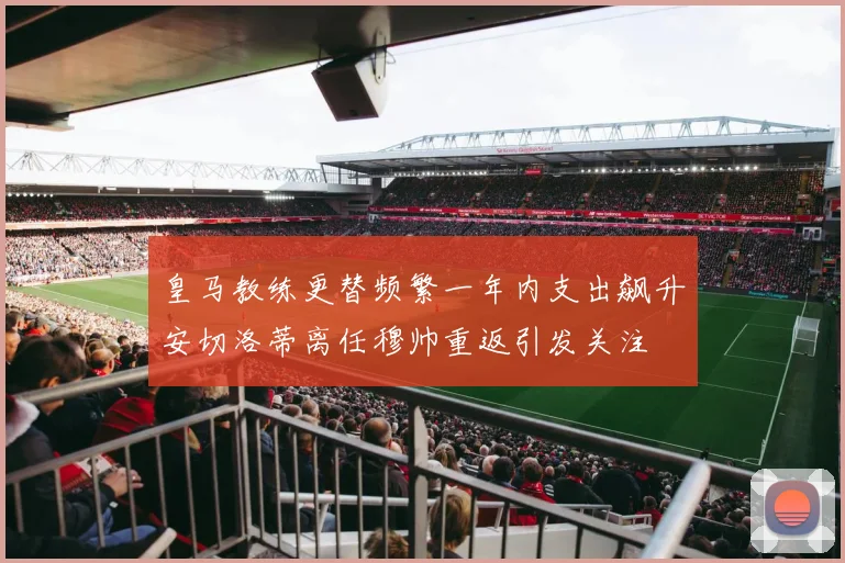 皇马教练更替频繁一年内支出飙升安切洛蒂离任穆帅重返引发关注
