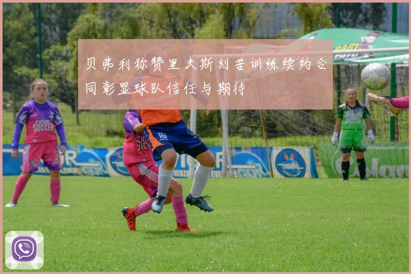 贝弗利称赞里夫斯刻苦训练续约合同彰显球队信任与期待